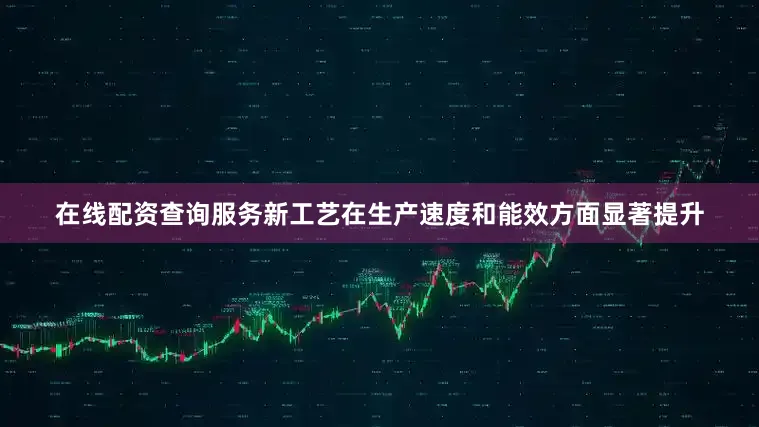 在线配资查询服务新工艺在生产速度和能效方面显著提升