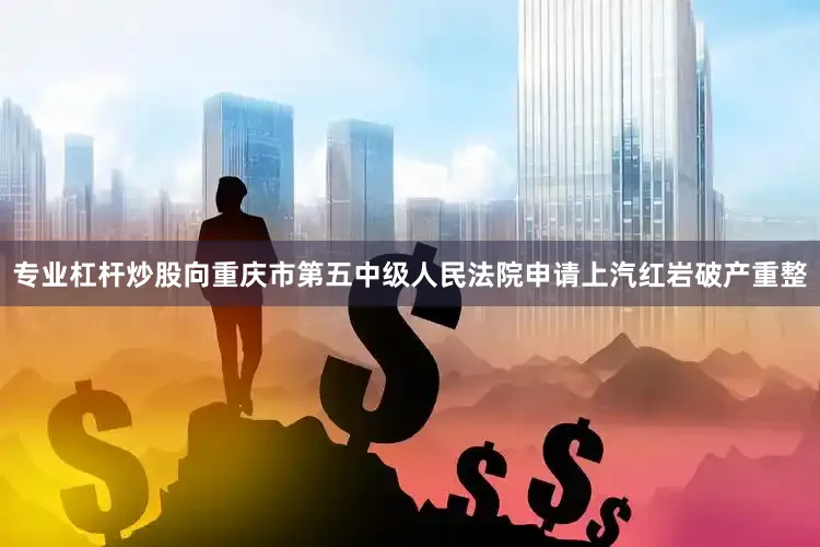 专业杠杆炒股向重庆市第五中级人民法院申请上汽红岩破产重整