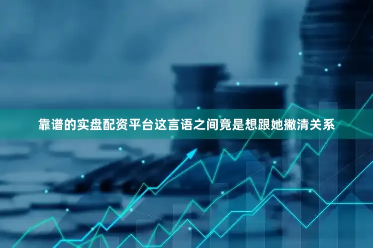 靠谱的实盘配资平台这言语之间竟是想跟她撇清关系