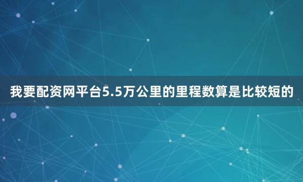 我要配资网平台5.5万公里的里程数算是比较短的