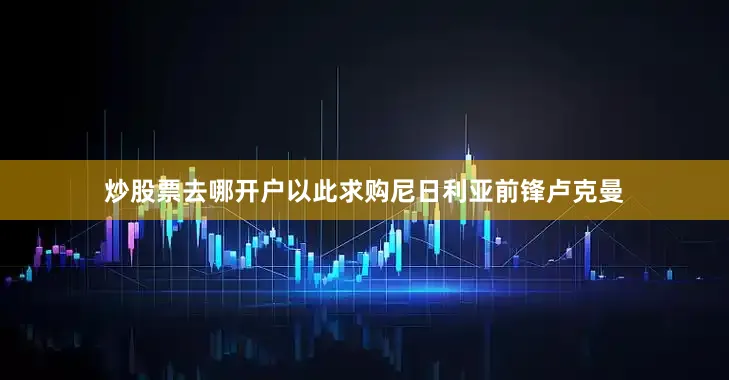炒股票去哪开户以此求购尼日利亚前锋卢克曼