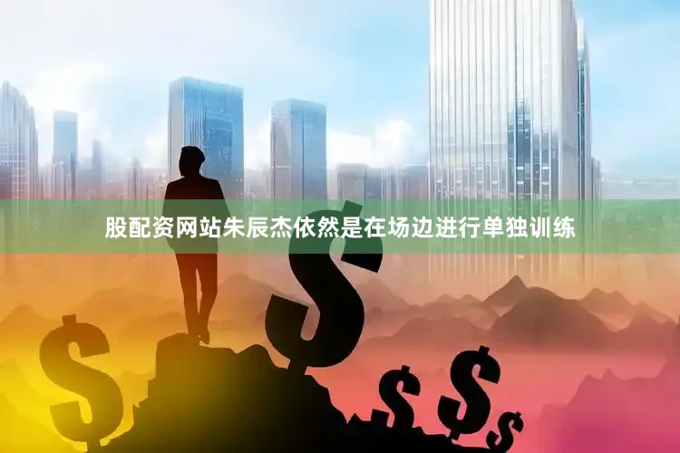 股配资网站朱辰杰依然是在场边进行单独训练